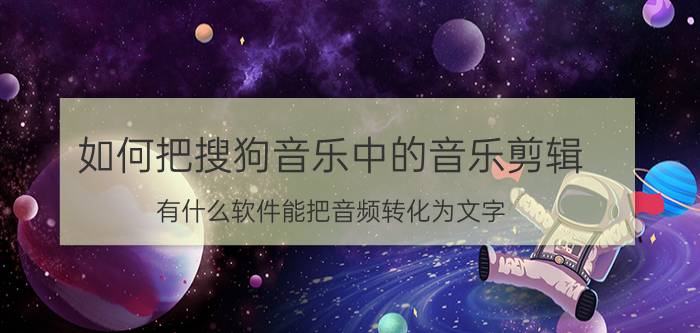 如何把搜狗音乐中的音乐剪辑 有什么软件能把音频转化为文字？